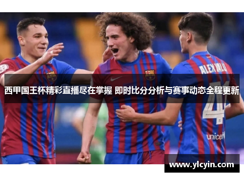 西甲国王杯精彩直播尽在掌握 即时比分分析与赛事动态全程更新