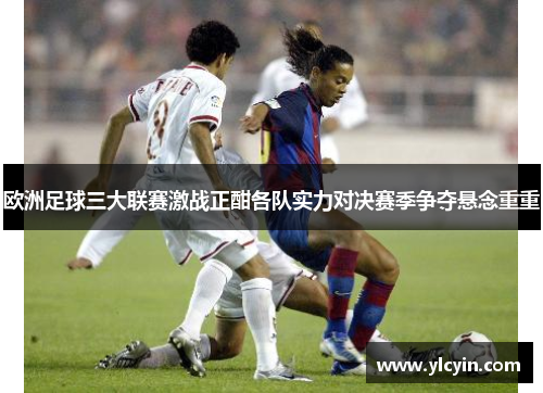 欧洲足球三大联赛激战正酣各队实力对决赛季争夺悬念重重