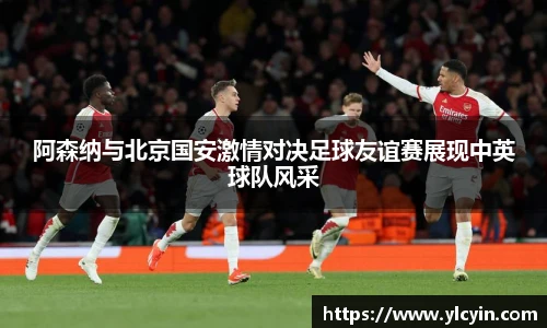 阿森纳与北京国安激情对决足球友谊赛展现中英球队风采