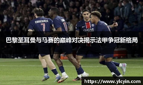 巴黎圣耳曼与马赛的巅峰对决揭示法甲争冠新格局
